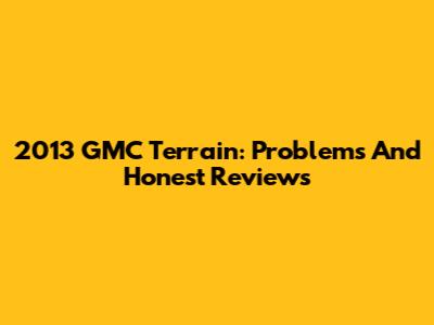 2013 GMC Terrain: Problems And Honest Reviews