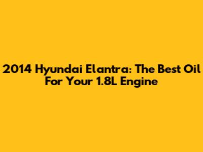 2014 Hyundai Elantra: The Best Oil For Your 1.8L Engine