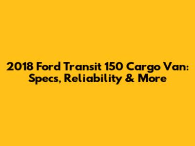 2018 Ford Transit 150 Cargo Van: Specs, Reliability & More