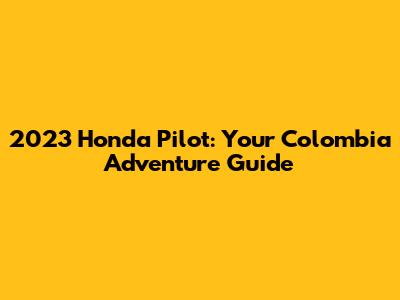 2023 Honda Pilot: Your Colombia Adventure Guide