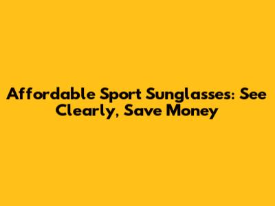 Affordable Sport Sunglasses: See Clearly, Save Money