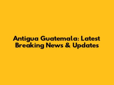 Antigua Guatemala: Latest Breaking News & Updates