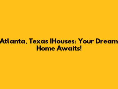 Atlanta, Texas IHouses: Your Dream Home Awaits!