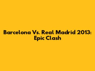 Barcelona Vs. Real Madrid 2013: Epic Clash