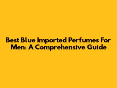 Best Blue Imported Perfumes For Men: A Comprehensive Guide