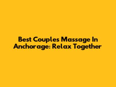 Best Couples Massage In Anchorage: Relax Together