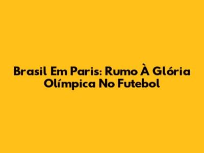 Brasil Em Paris: Rumo À Glória Olímpica No Futebol