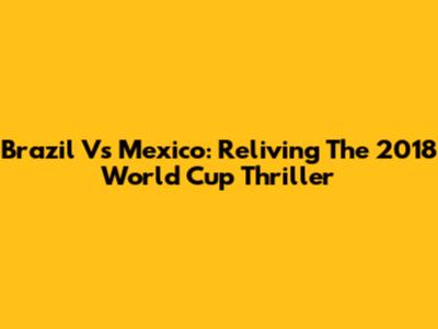 Brazil Vs Mexico: Reliving The 2018 World Cup Thriller