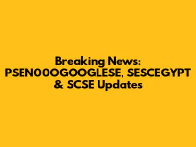 Breaking News: PSEN00OGOOGLESE, SESCEGYPT & SCSE Updates