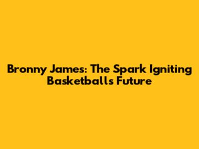 Bronny James: The Spark Igniting Basketball's Future