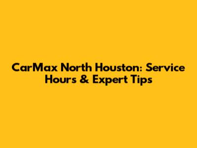 CarMax North Houston: Service Hours & Expert Tips