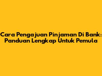 Cara Pengajuan Pinjaman Di Bank: Panduan Lengkap Untuk Pemula