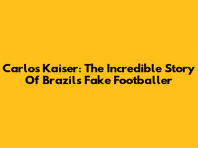 Carlos Kaiser: The Incredible Story Of Brazil's Fake Footballer