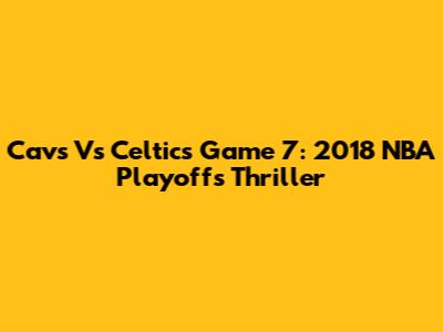 Cavs Vs Celtics Game 7: 2018 NBA Playoffs Thriller