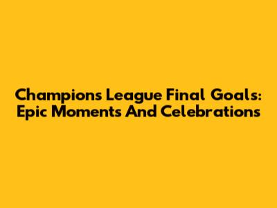 Champions League Final Goals: Epic Moments And Celebrations
