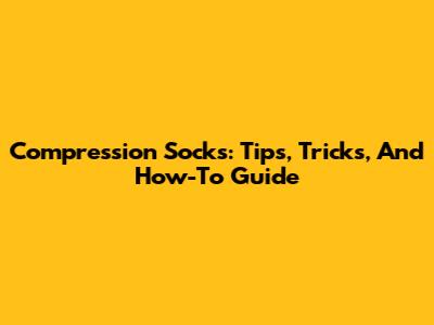 Compression Socks: Tips, Tricks, And How-To Guide