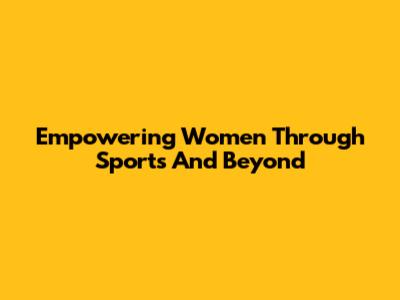 Empowering Women Through Sports And Beyond