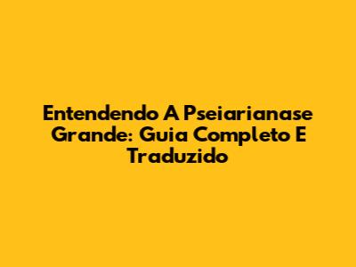 Entendendo A Pseiarianase Grande: Guia Completo E Traduzido