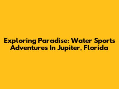 Exploring Paradise: Water Sports Adventures In Jupiter, Florida