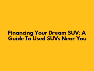 Financing Your Dream SUV: A Guide To Used SUVs Near You