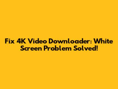 Fix 4K Video Downloader: White Screen Problem Solved!