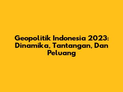 Geopolitik Indonesia 2023: Dinamika, Tantangan, Dan Peluang