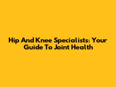 Hip And Knee Specialists: Your Guide To Joint Health