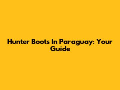 Hunter Boots In Paraguay: Your Guide