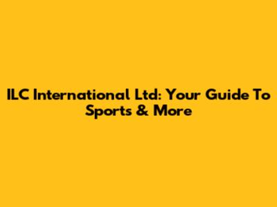 ILC International Ltd: Your Guide To Sports & More