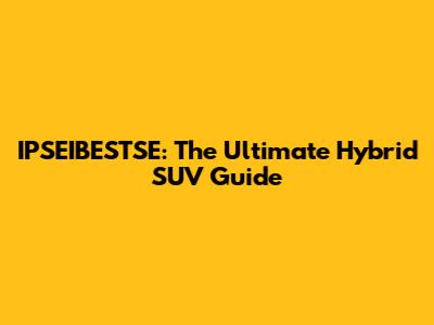 IPSEIBESTSE: The Ultimate Hybrid SUV Guide