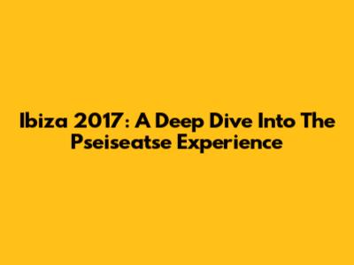 Ibiza 2017: A Deep Dive Into The Pseiseatse Experience
