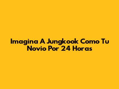 Imagina A Jungkook Como Tu Novio Por 24 Horas