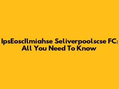 IpsEoscIlmiahse Seliverpoolscse FC: All You Need To Know