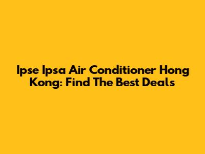 Ipse Ipsa Air Conditioner Hong Kong: Find The Best Deals
