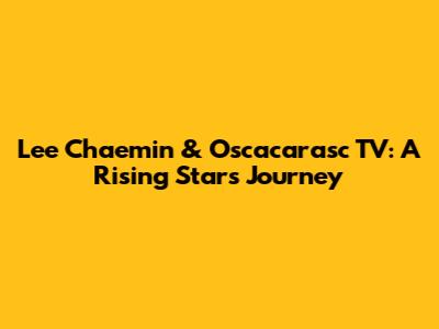 Lee Chaemin & Oscacarasc TV: A Rising Star's Journey