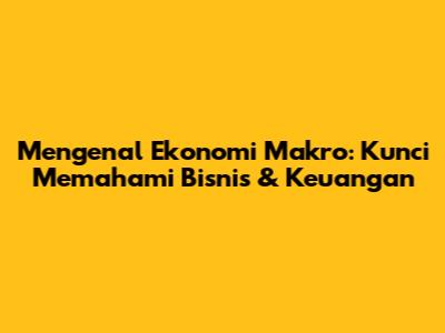 Mengenal Ekonomi Makro: Kunci Memahami Bisnis & Keuangan