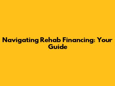 Navigating Rehab Financing: Your Guide