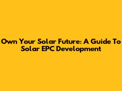 Own Your Solar Future: A Guide To Solar EPC Development
