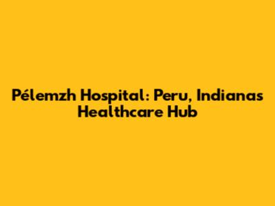 Pélemzh Hospital: Peru, Indiana's Healthcare Hub