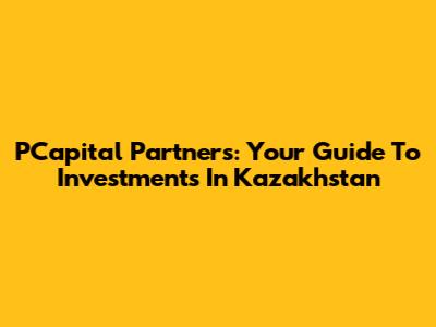 PCapital Partners: Your Guide To Investments In Kazakhstan