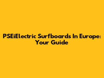 PSEiElectric Surfboards In Europe: Your Guide