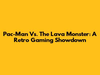 Pac-Man Vs. The Lava Monster: A Retro Gaming Showdown
