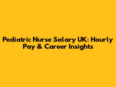 Pediatric Nurse Salary UK: Hourly Pay & Career Insights