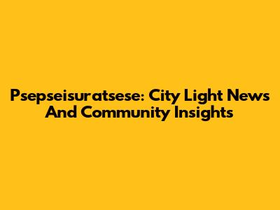 Psepseisuratsese: City Light News And Community Insights