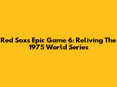 Red Sox's Epic Game 6: Reliving The 1975 World Series