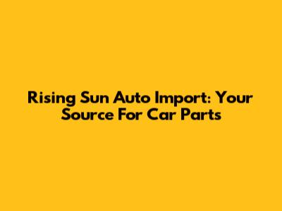Rising Sun Auto Import: Your Source For Car Parts