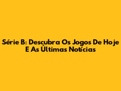 Série B: Descubra Os Jogos De Hoje E As Últimas Notícias