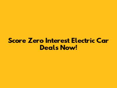 Score Zero Interest Electric Car Deals Now!