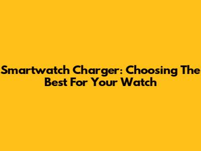 Smartwatch Charger: Choosing The Best For Your Watch