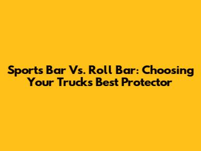 Sports Bar Vs. Roll Bar: Choosing Your Truck's Best Protector